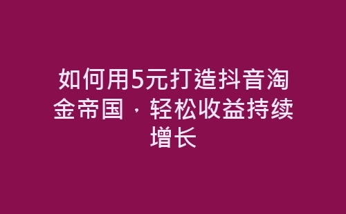 如何用5元打造抖音淘金帝国，轻松收益持续增长-网赚项目