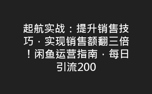 起航实战：提升销售技巧，实现销售额翻三倍！闲鱼运营指南，每日引流200-网赚项目