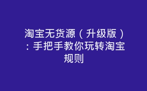 淘宝无货源（升级版）：手把手教你玩转淘宝规则-网赚项目