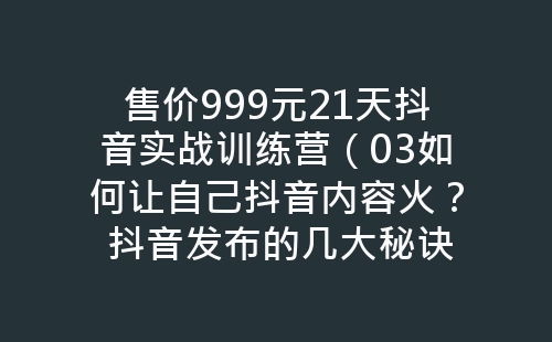 售价999元21天抖音实战训练营（03如何让自己抖音内容火？ 抖音发布的几大秘诀？）-网赚项目