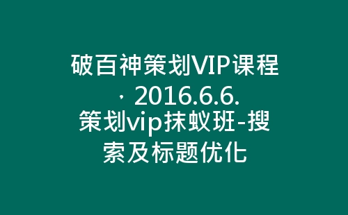 破百神策划VIP课程，2016.6.6.策划vip抹蚁班-搜索及标题优化-网赚项目