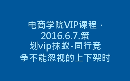 电商学院VIP课程，2016.6.7.策划vip抹蚁-同行竞争不能忽视的上下架时间-网赚项目