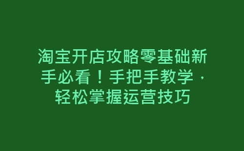 淘宝开店攻略零基础新手必看！手把手教学，轻松掌握运营技巧-网赚项目