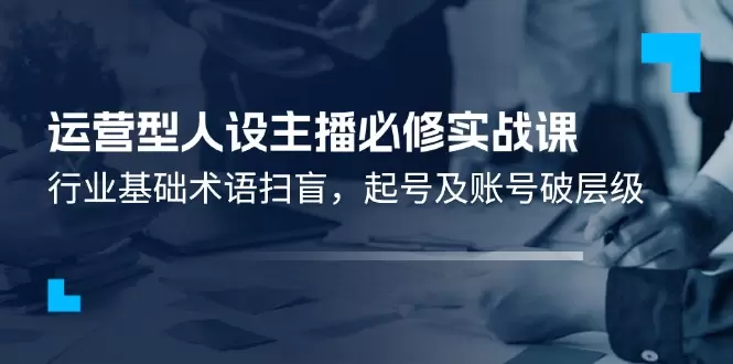 打造运营型人设主播：从基础术语到账号破层级的实战指南-网赚项目