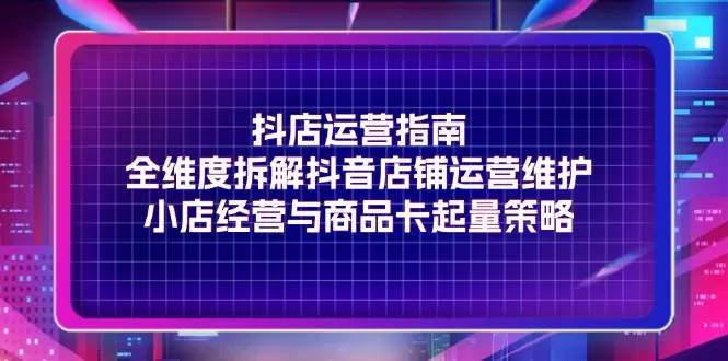 抖店运营指南，全维度拆解抖音店铺运营维护，小店经营与商品卡起量策略-网赚项目