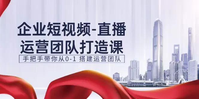 企业短视频直播运营团队打造：从零开始手把手教你组建高效团队-网赚项目