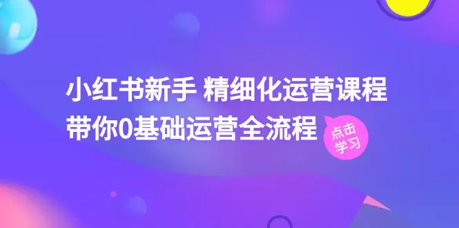 小红书运营精细化指南：从零基础到高手的全流程详解-网赚项目