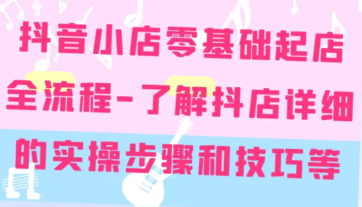 抖音小店零基础起店全流程详细学习：精准定位与快速爆款技巧大揭秘-网赚项目