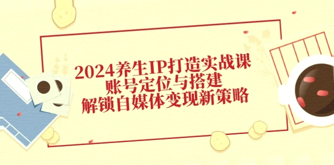 2024年养生IP打造实战课程：账号定位、搭建及自媒体变现策略指南（完整版）-网赚项目