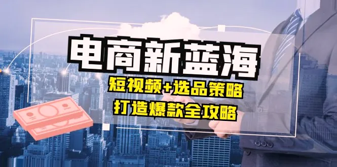 电商新蓝海：短视频选品策略打造爆款全攻略 月入更多的实战指南（190期至211期-网赚项目