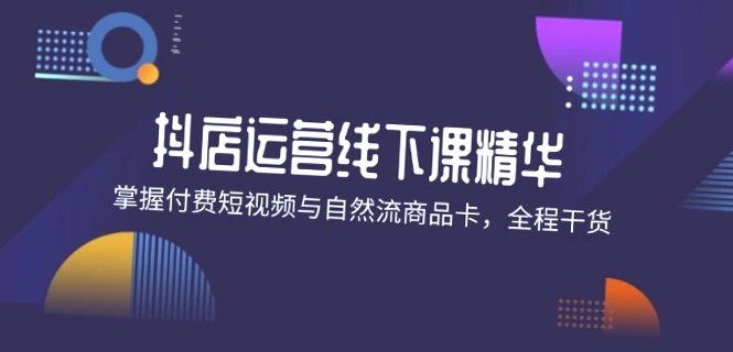 抖店进阶线下课精华：掌握付费短视频与自然流商品卡，全程干货！-网赚项目