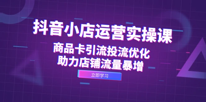 抖音小店运营实战教程：全面掌握商品卡引流优化，快速提高店铺销量！-网赚项目