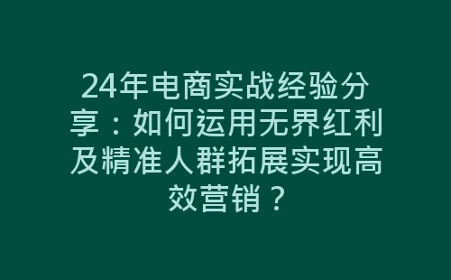 24年电商实战经验分享：如何运用无界红利及精准人群拓展实现高效营销？-网赚项目