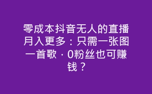 零成本抖音无人的直播月入更多：只需一张图一首歌，0粉丝也可赚钱？-网赚项目