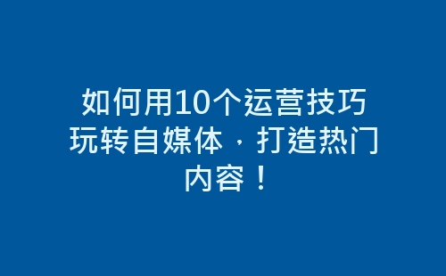 如何用10个运营技巧玩转自媒体，打造热门内容！-网赚项目