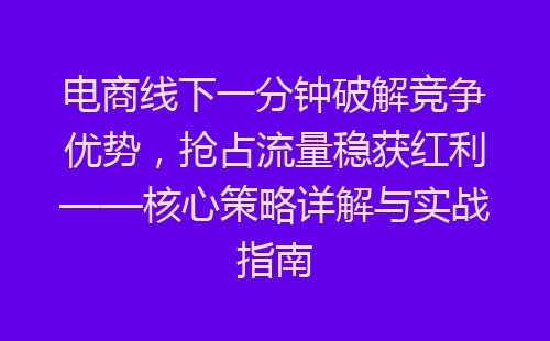 电商线下一分钟破解竞争优势，抢占流量稳获红利——核心策略详解与实战指南-网赚项目