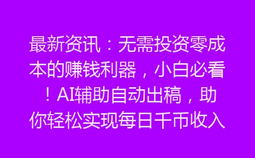 最新资讯：无需投资零成本的赚钱利器，小白必看！AI辅助自动出稿，助你轻松实现每日千币收入！-网赚项目