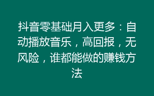 抖音零基础月入更多：自动播放音乐，高回报，无风险，谁都能做的赚钱方法-网赚项目