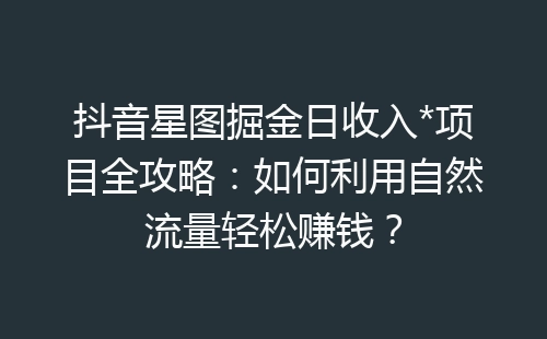 抖音星图掘金日收入*项目全攻略：如何利用自然流量轻松赚钱？-网赚项目