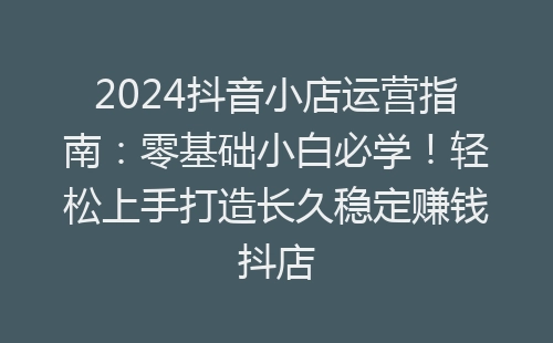 2024抖音小店运营指南：零基础小白必学！轻松上手打造长久稳定赚钱抖店-网赚项目