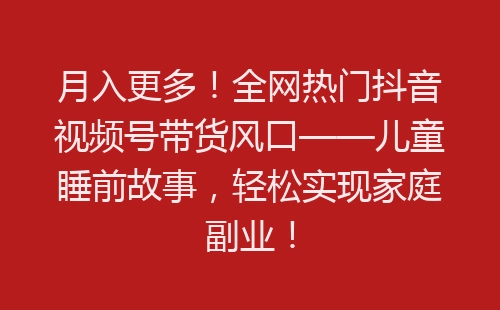 月入更多！全网热门抖音视频号带货风口——儿童睡前故事，轻松实现家庭副业！-网赚项目