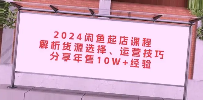 2024闲鱼电商实战课程：年销*万秘籍大揭秘！10W 业绩实战经验分享！-网赚项目