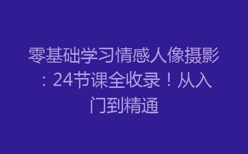 零基础学习情感人像摄影：24节课全收录！从入门到精通-网赚项目