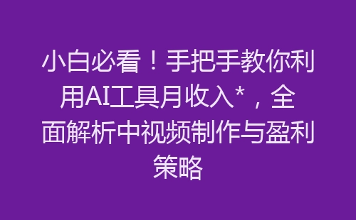 小白必看！手把手教你利用AI工具月收入*，全面解析中视频制作与盈利策略-网赚项目