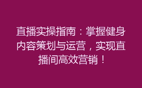 直播实操指南：掌握健身内容策划与运营，实现直播间高效营销！-网赚项目