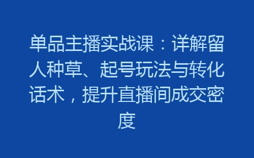 单品主播实战课：详解留人种草、起号玩法与转化话术，提升直播间成交密度-网赚项目