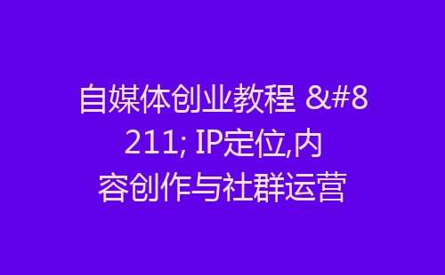 自媒体创业教程 – IP定位,内容创作与社群运营-网赚项目