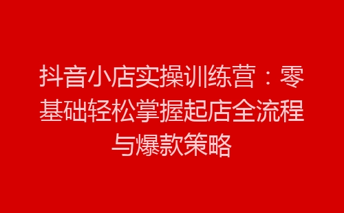 抖音小店实操训练营：零基础轻松掌握起店全流程与爆款策略-网赚项目